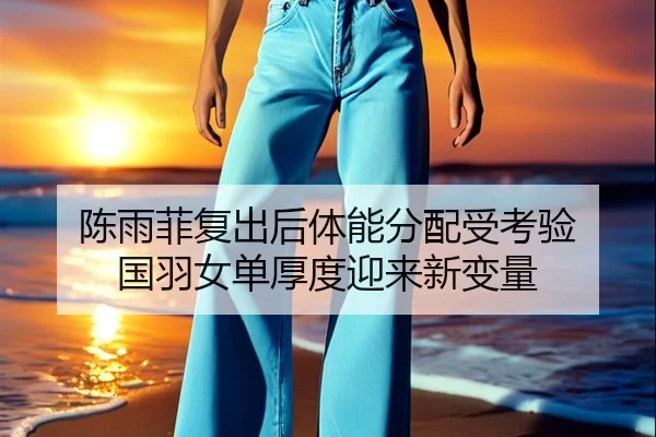 陈雨菲复出后体能分配受考验 国羽女单厚度迎来新变量